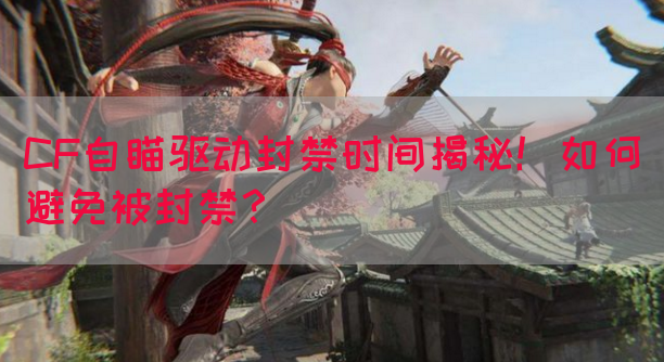 CF自瞄驱动封禁时间揭秘！如何避免被封禁？