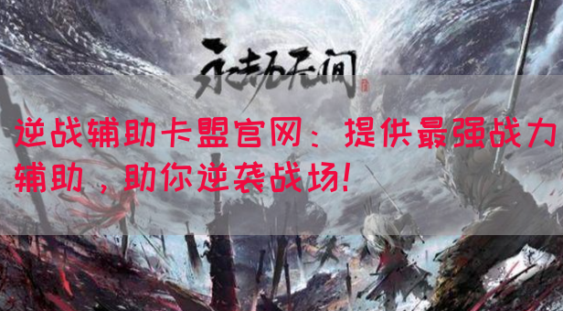逆战辅助卡盟官网：提供最强战力辅助，助你逆袭战场！