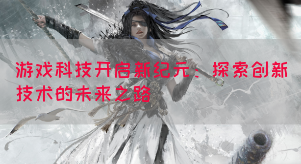 游戏科技开启新纪元：探索创新技术的未来之路