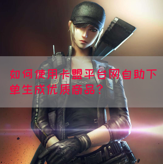 如何使用卡盟平台网自助下单生成优质商品？