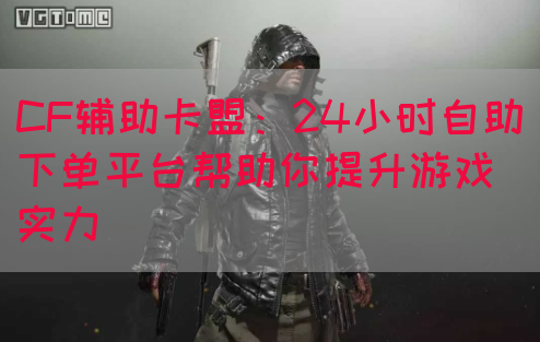 CF辅助卡盟：24小时自助下单平台帮助你提升游戏实力