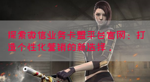 探索微信业务卡盟平台官网：打造个性化营销的新选择。
