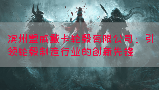 滨州盟威戴卡轮毂有限公司：引领轮毂制造行业的创新先锋