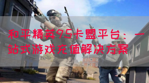 和平精英95卡盟平台：一站式游戏充值解决方案