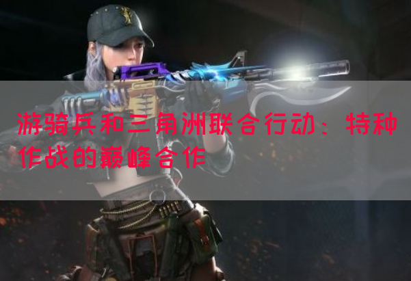 游骑兵和三角洲联合行动：特种作战的巅峰合作