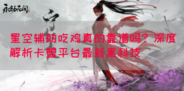 星空辅助吃鸡真的靠谱吗？深度解析卡盟平台最新黑科技