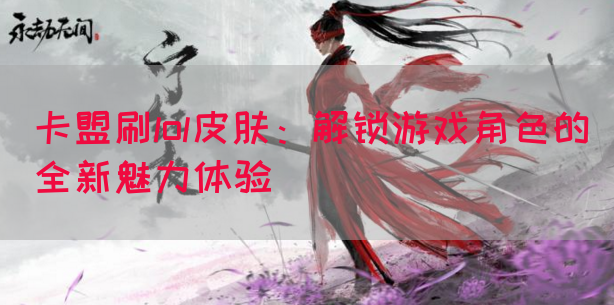 卡盟刷lol皮肤：解锁游戏角色的全新魅力体验