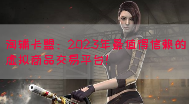 淘辅卡盟：2023年最值得信赖的虚拟商品交易平台！