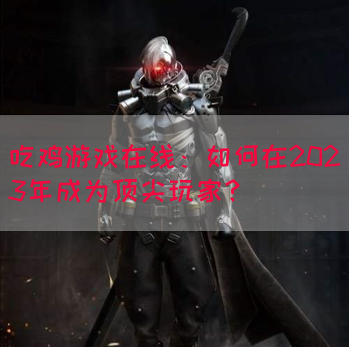 吃鸡游戏在线：如何在2023年成为顶尖玩家？
