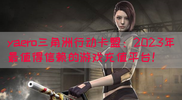yaero三角洲行动卡盟：2023年最值得信赖的游戏充值平台！