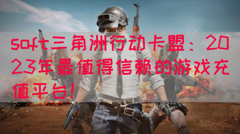 soft三角洲行动卡盟：2023年最值得信赖的游戏充值平台！