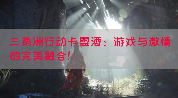 三角洲行动卡盟酒：游戏与激情的完美融合！